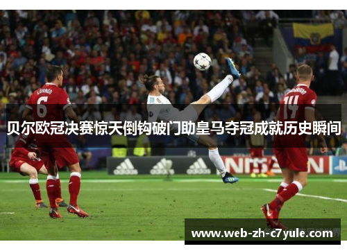 贝尔欧冠决赛惊天倒钩破门助皇马夺冠成就历史瞬间